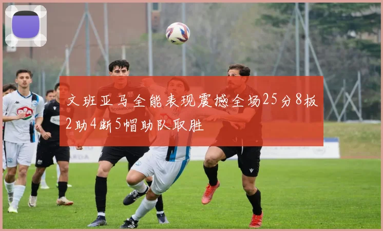 文班亚马全能表现震撼全场25分8板2助4断5帽助队取胜