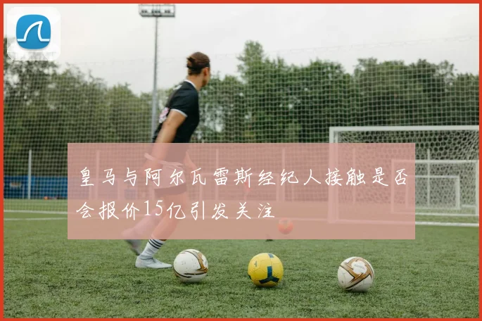 皇马与阿尔瓦雷斯经纪人接触是否会报价15亿引发关注