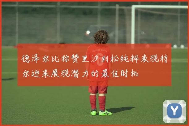 德泽尔比称赞里沙利松纯粹表现特尔迎来展现潜力的最佳时机