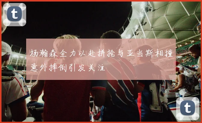 杨瀚森全力以赴拼抢与亚当斯相撞意外摔倒引发关注
