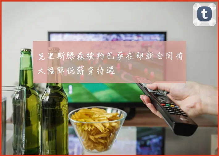 克里斯滕森续约巴萨在即新合同将大幅降低薪资待遇