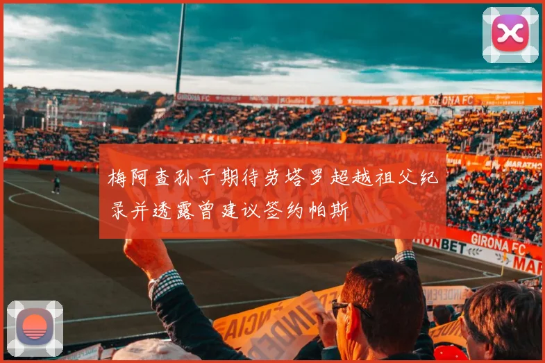 梅阿查孙子期待劳塔罗超越祖父纪录并透露曾建议签约帕斯
