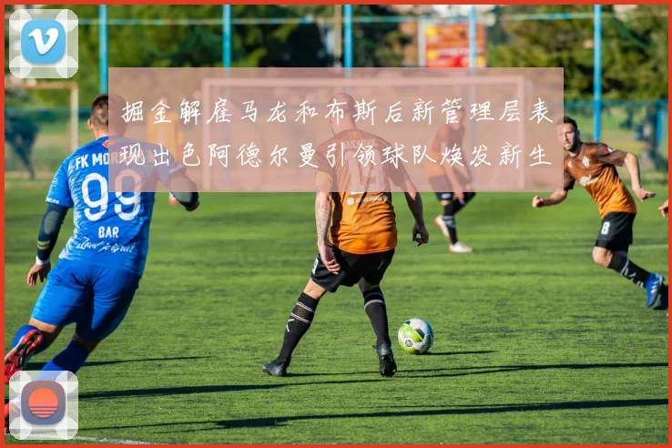 掘金解雇马龙和布斯后新管理层表现出色阿德尔曼引领球队焕发新生
