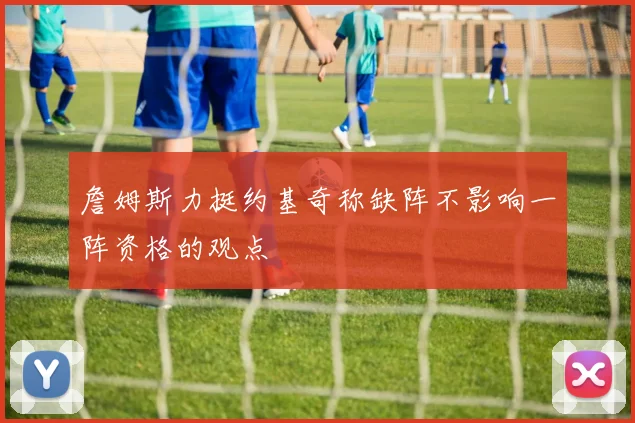 詹姆斯力挺约基奇称缺阵不影响一阵资格的观点