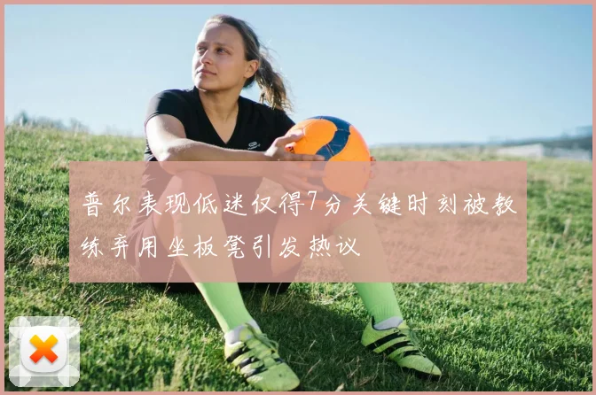 普尔表现低迷仅得7分关键时刻被教练弃用坐板凳引发热议