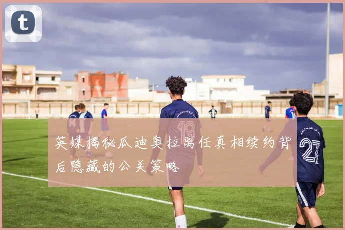 英媒揭秘瓜迪奥拉离任真相续约背后隐藏的公关策略