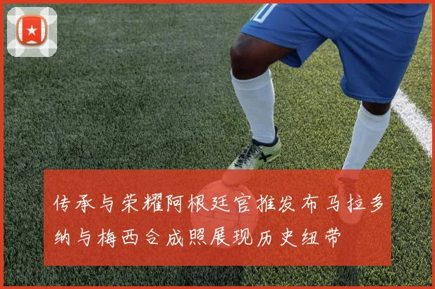 传承与荣耀阿根廷官推发布马拉多纳与梅西合成照展现历史纽带