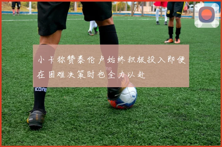 小卡称赞泰伦卢始终积极投入即便在困难决策时也全力以赴