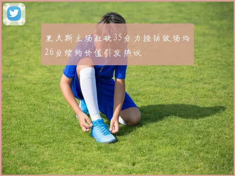 里夫斯主场狂砍35分力挫劲敌场均26分续约价值引发热议