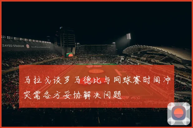 马拉戈谈罗马德比与网球赛时间冲突需各方妥协解决问题