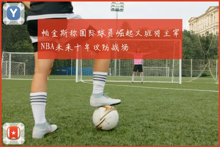 帕金斯称国际球员崛起文班将主宰NBA未来十年攻防战场