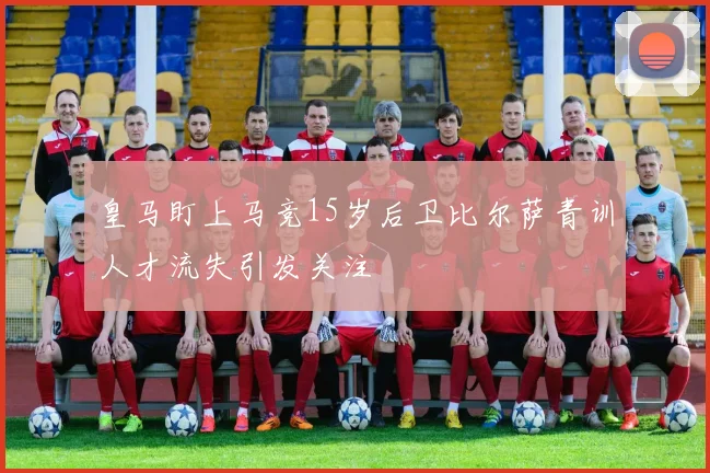 皇马盯上马竞15岁后卫比尔萨青训人才流失引发关注