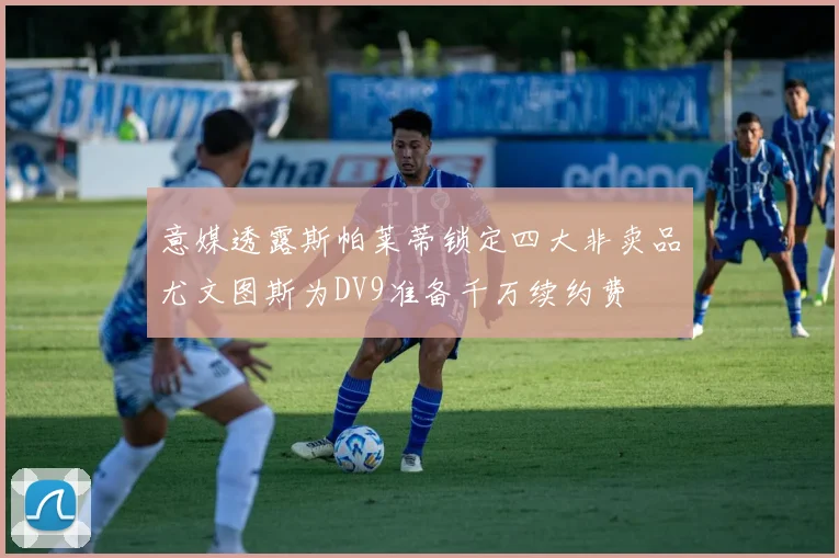 意媒透露斯帕莱蒂锁定四大非卖品尤文图斯为DV9准备千万续约费