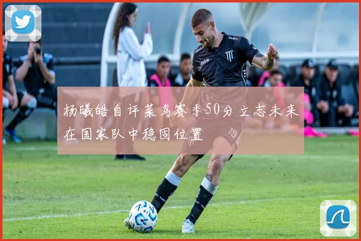 杨曦皓自评菜鸟赛季50分立志未来在国家队中稳固位置