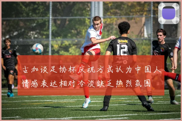 古加谈足协杯庆祝方式认为中国人情感表达相对冷淡缺乏热烈氛围
