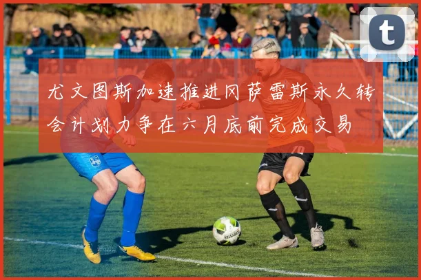 尤文图斯加速推进冈萨雷斯永久转会计划力争在六月底前完成交易