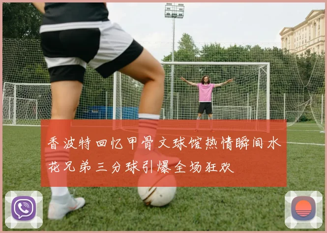 香波特回忆甲骨文球馆热情瞬间水花兄弟三分球引爆全场狂欢
