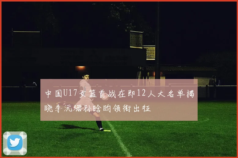 中国U17女篮首战在即12人大名单揭晓李沅珊孙晗昀领衔出征